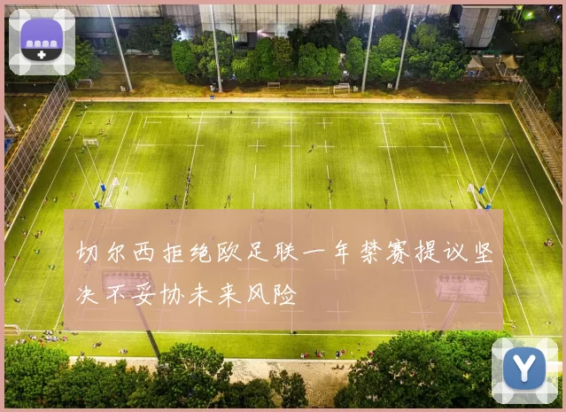 切尔西拒绝欧足联一年禁赛提议坚决不妥协未来风险