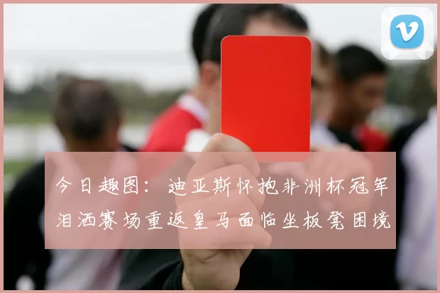 今日趣图：迪亚斯怀抱非洲杯冠军泪洒赛场重返皇马面临坐板凳困境