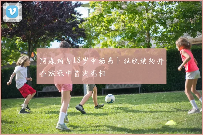 阿森纳与18岁中场易卜拉欣续约并在欧冠中首次亮相