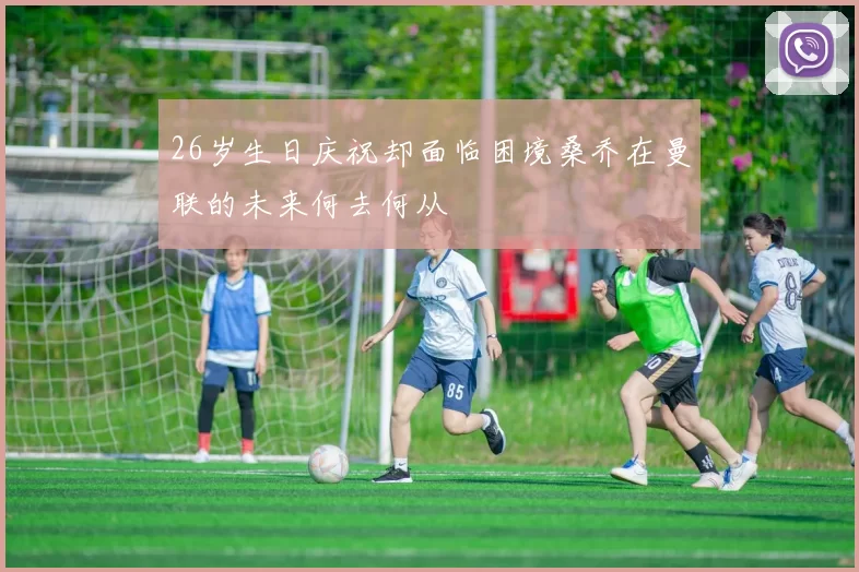 26岁生日庆祝却面临困境桑乔在曼联的未来何去何从