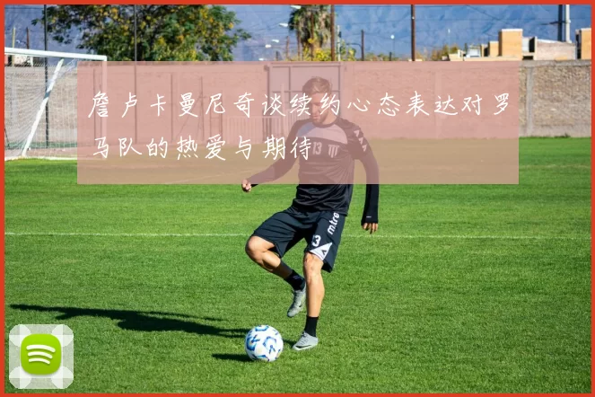 詹卢卡曼尼奇谈续约心态表达对罗马队的热爱与期待