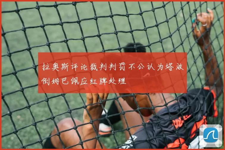 拉奥斯评论裁判判罚不公认为塔放倒姆巴佩应红牌处理