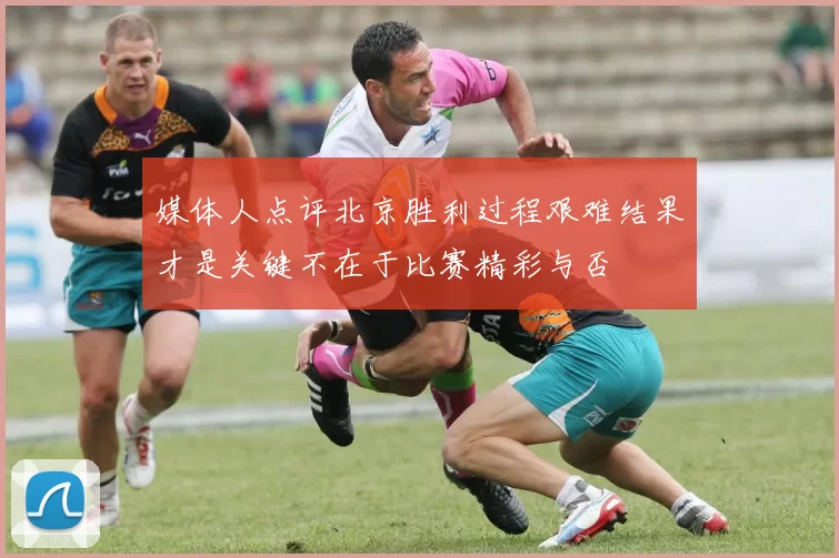 媒体人点评北京胜利过程艰难结果才是关键不在于比赛精彩与否