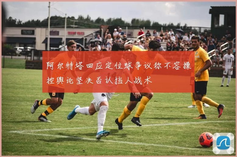 阿尔特塔回应定位球争议称不容操控舆论坚决否认挡人战术