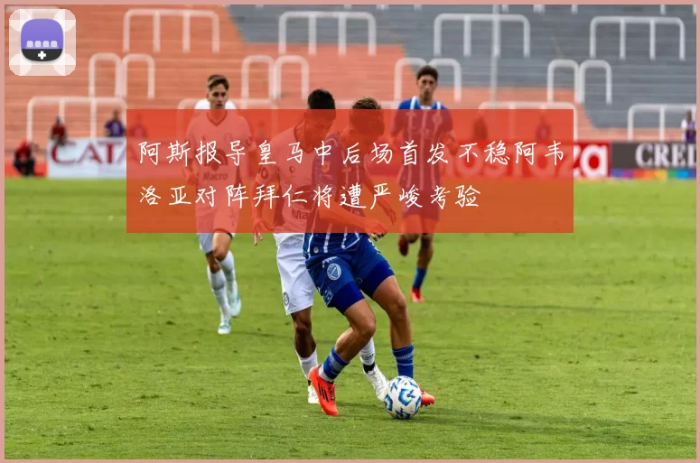 阿斯报导皇马中后场首发不稳阿韦洛亚对阵拜仁将遭严峻考验