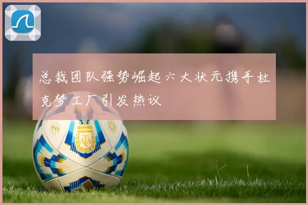 总裁团队强势崛起六大状元携手杜克梦工厂引发热议