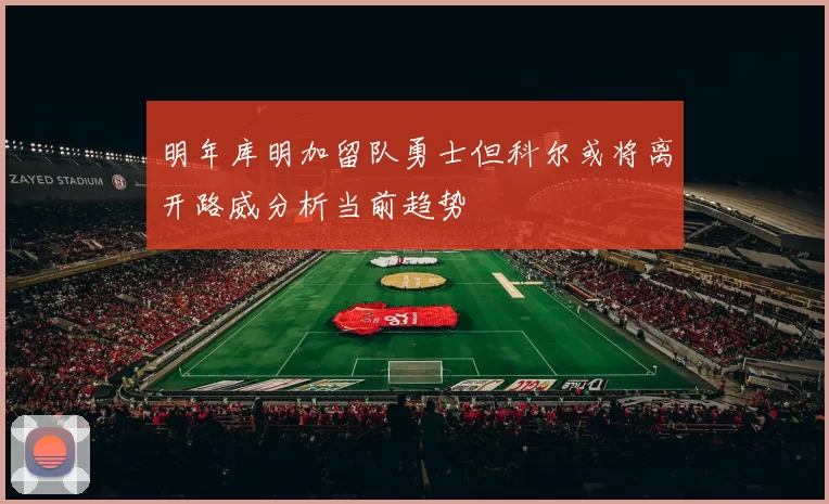 明年库明加留队勇士但科尔或将离开路威分析当前趋势