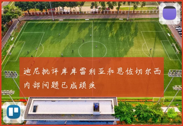 迪尼批评库库雷利亚和恩佐切尔西内部问题已成顽疾