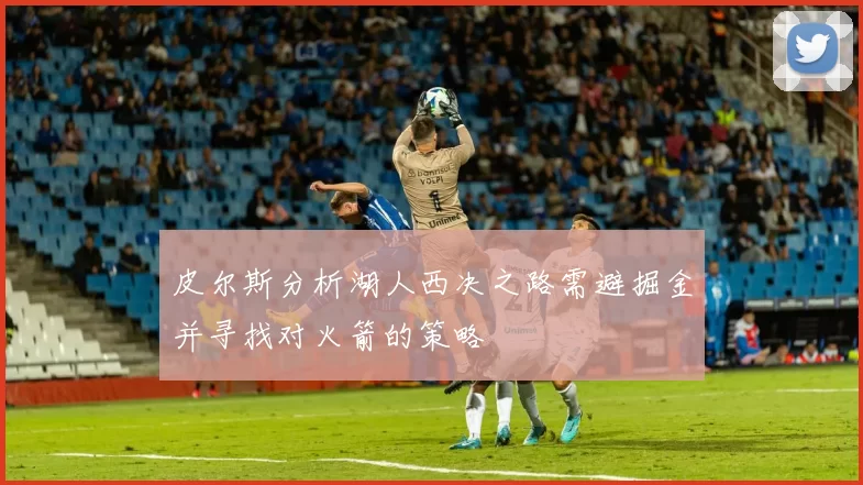 皮尔斯分析湖人西决之路需避掘金并寻找对火箭的策略