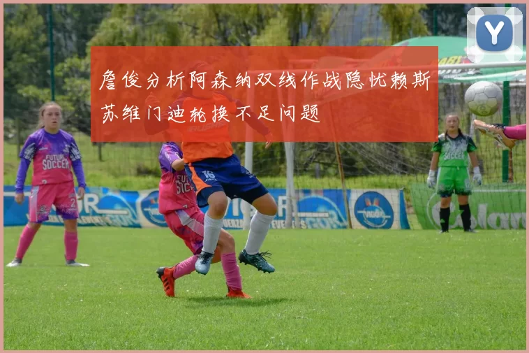 詹俊分析阿森纳双线作战隐忧赖斯苏维门迪轮换不足问题