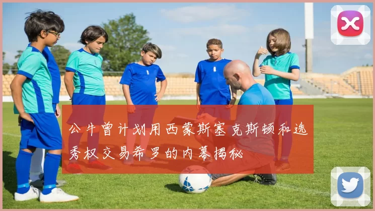 公牛曾计划用西蒙斯塞克斯顿和选秀权交易希罗的内幕揭秘