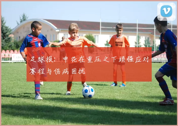 足球报：申花在重压之下顽强应对赛程与伤病困扰