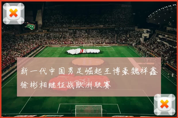 新一代中国男足崛起王博豪魏祥鑫徐彬相继征战欧洲联赛