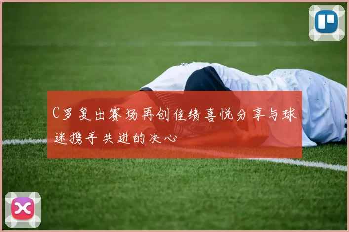 C罗复出赛场再创佳绩喜悦分享与球迷携手共进的决心