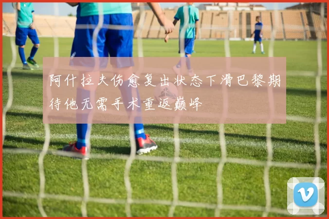 阿什拉夫伤愈复出状态下滑巴黎期待他无需手术重返巅峰