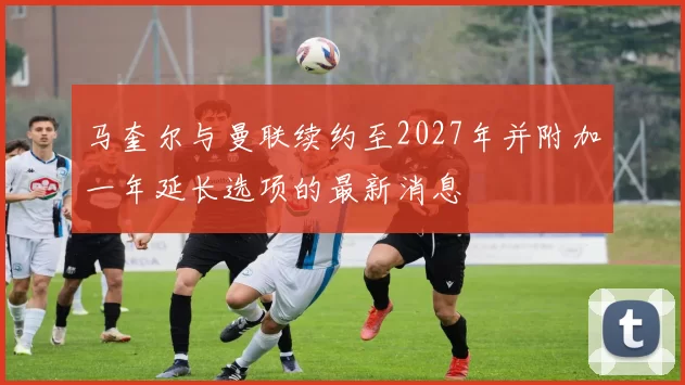 马奎尔与曼联续约至2027年并附加一年延长选项的最新消息