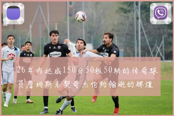 26年内达成150分50板50助的传奇球员詹姆斯东契奇杰伦约翰逊的辉煌成就