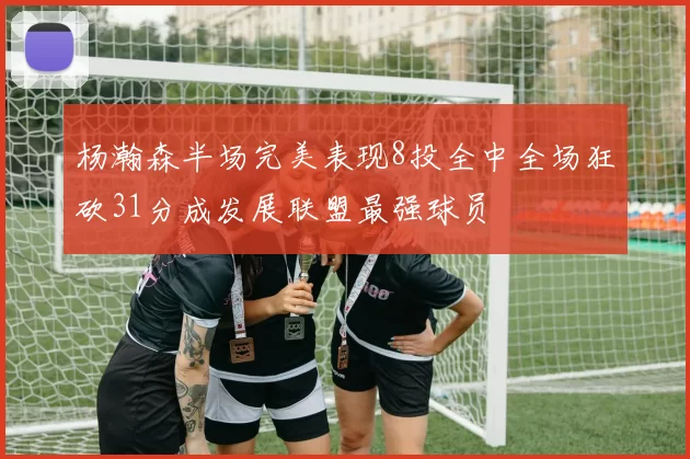杨瀚森半场完美表现8投全中全场狂砍31分成发展联盟最强球员