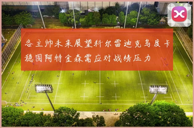 各主帅未来展望科尔雷迪克乌度卡稳固阿特金森需应对战绩压力