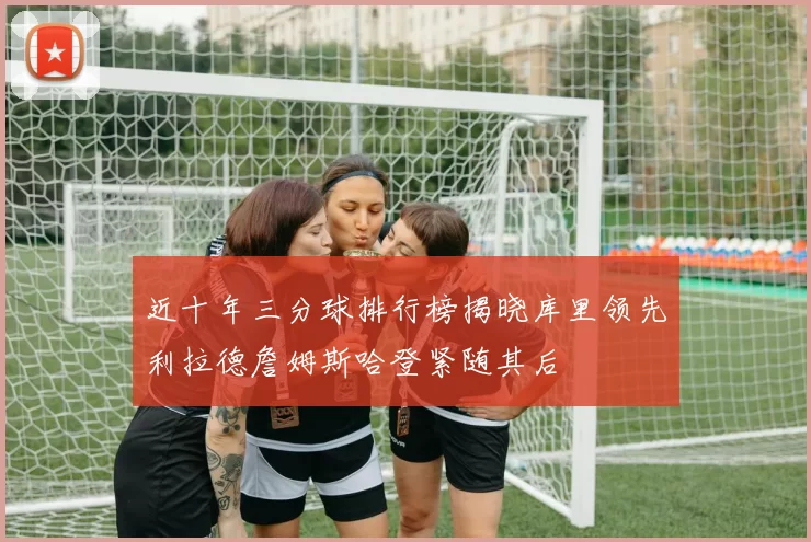 近十年三分球排行榜揭晓库里领先利拉德詹姆斯哈登紧随其后