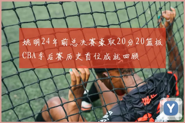 姚明24年前总决赛豪取20分20篮板CBA季后赛历史首位成就回顾