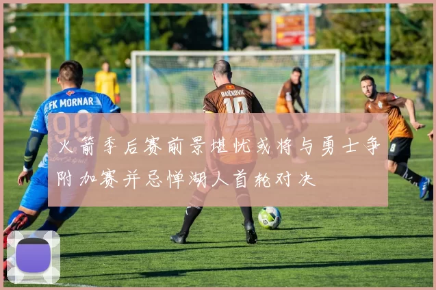 火箭季后赛前景堪忧或将与勇士争附加赛并忌惮湖人首轮对决