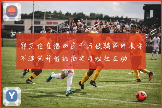 郭艾伦直播回应千万被骗事件表示不追究并借机抽奖与粉丝互动