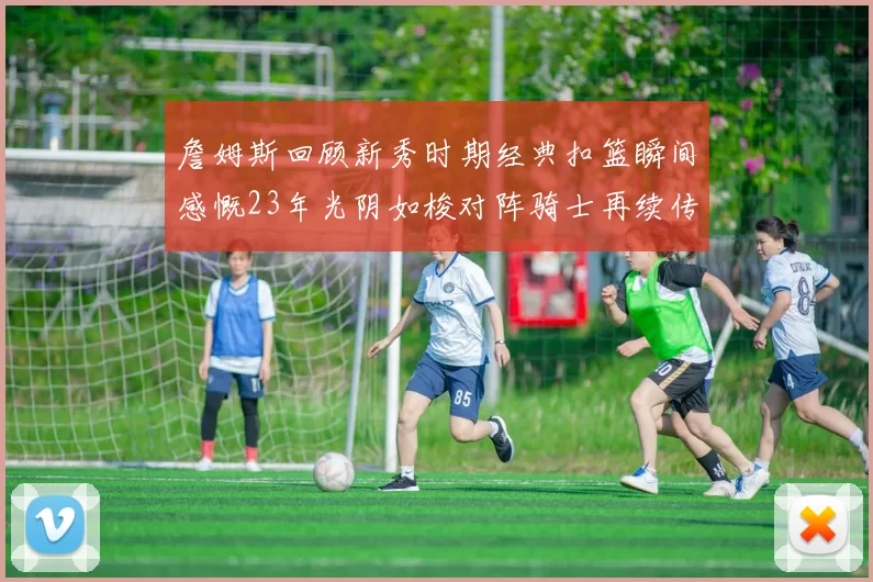 詹姆斯回顾新秀时期经典扣篮瞬间感慨23年光阴如梭对阵骑士再续传奇