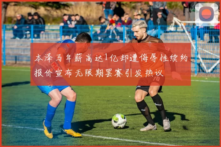 本泽马年薪高达1亿却遭侮辱性续约报价宣布无限期罢赛引发热议