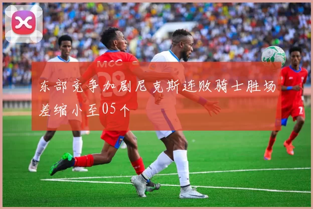 东部竞争加剧尼克斯连败骑士胜场差缩小至05个